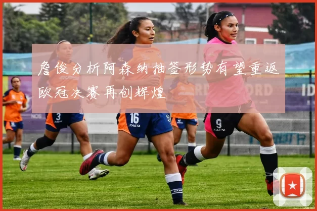 詹俊分析阿森纳抽签形势有望重返欧冠决赛再创辉煌
