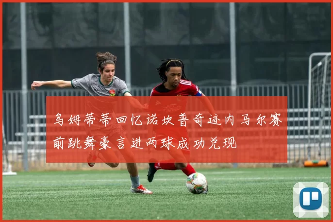 乌姆蒂蒂回忆诺坎普奇迹内马尔赛前跳舞豪言进两球成功兑现